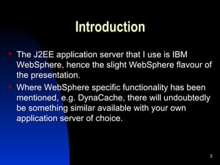 Introduction The J2EE application server that I use is IBM WebSphere, hence the slight WebSphere flavour of the presentation. Where WebSphere specific functionality has been mentioned, e.g. DynaCache, there will undoubtedly be something similar available with your own application server of choice. 