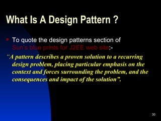 What Is A Design Pattern ? To quote the design patterns section of  Sun’s blue prints for J2EE web site :- “ A pattern describes a proven solution to a recurring design problem, placing particular emphasis on the context and forces surrounding the problem, and the consequences and impact of the solution”. 