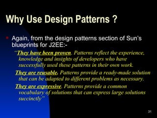 Why Use Design Patterns ? Again, from the design patterns section of Sun’s blueprints for J2EE:- “ They have been proven .  Patterns reflect the experience, knowledge and insights of developers who have successfully used these patterns in their own work. They are reusable .  Patterns provide a ready-made solution that can be adapted to different problems as necessary. They are expressive . Patterns provide a common vocabulary of solutions that can express large solutions succinctly” 