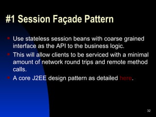 #1 Session Façade Pattern Use stateless session beans with coarse grained interface as the API to the business logic. This will allow clients to be serviced with a minimal amount of network round trips and remote method calls. A core J2EE design pattern as detailed  here . 