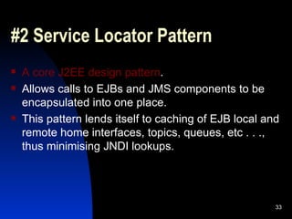 #2 Service Locator Pattern A core J2EE design pattern . Allows calls to EJBs and JMS components to be encapsulated into one place. This pattern lends itself to caching of EJB local and remote home interfaces, topics, queues, etc . . ., thus minimising JNDI lookups.  