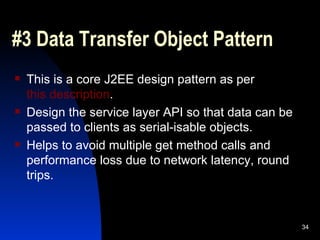 #3 Data Transfer Object Pattern This is a core J2EE design pattern as per  this description . Design the service layer API so that data can be passed to clients as serial-isable objects. Helps to avoid multiple get method calls and performance loss due to network latency, round trips. 