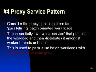#4 Proxy Service Pattern Consider the proxy service pattern for  ‘parallelising’ batch oriented work loads. This essentially involves a ‘service’ that partitions the workload and then distributes it amongst worker threads or beans. This is used to parallelise batch workloads with  WebSphere Compute grid . 