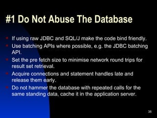 #1 Do Not Abuse The Database If using raw JDBC and SQL/J make the code bind friendly. Use batching APIs where possible, e.g. the JDBC batching API. Set the pre fetch size to minimise network round trips for result set retrieval. Acquire connections and statement handles late and release them early. Do not hammer the database with repeated calls for the same standing data, cache it in the application server. 