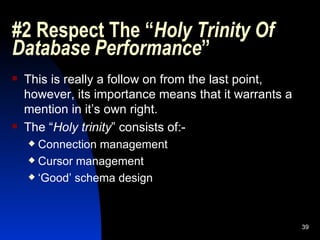 #2 Respect The “ Holy Trinity Of Database Performance ” This is really a follow on from the last point, however, its importance means that it warrants a mention in it’s own right. The “ Holy trinity ” consists of:- Connection management Cursor management ‘ Good’ schema design 