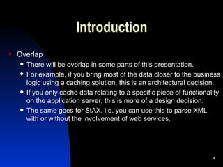 Introduction Overlap There will be overlap in some parts of this presentation. For example, if you bring most of the data closer to the business logic using a caching solution, this is an architectural decision. If you only cache data relating to a specific piece of functionality on the application server, this is more of a design decision. The same goes for StAX, i.e. you can use this to parse XML with or without the involvement of web services. 