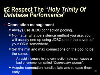 #2 Respect The “ Holy Trinity Of Database Performance ” Connection management Always use JDBC connection pooling. No matter what persistence method you use, you will usually end up using JDBC under the covers of your ORM somewhere. Set the min and max connections on the pool to be the same. A rapid increase in the connection rate can cause a bad phenomenon called  “Connection storms” . Acquire connection handles late and release them early. 