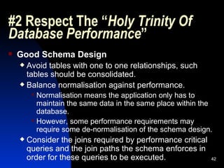 #2 Respect The “ Holy Trinity Of Database Performance ” Good Schema Design Avoid tables with one to one relationships, such tables should be consolidated. Balance normalisation against performance. Normalisation means the application only has to maintain the same data in the same place within the database. However, some performance requirements may require some de-normalisation of the schema design. Consider the joins required by performance critical queries and the join paths the schema enforces in order for these queries to be executed. 