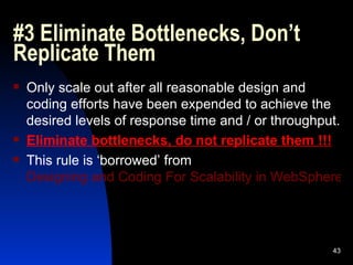 #3 Eliminate Bottlenecks, Don’t Replicate Them Only scale out after all reasonable design and coding efforts have been expended to achieve the desired levels of response time and / or throughput. Eliminate bottlenecks, do not replicate them !!! This rule is ‘borrowed’ from  Designing and Coding For Scalability in WebSphere Application Server 