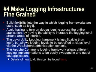 #4 Make Logging Infrastructures Fine Grained Build flexibility into the way in which logging frameworks are used, such as log4j. Avoid having to turn on debug logging across the entire application, by having the ability to increase the logging level around areas of interest. The Java Utility Logging framework is less flexible than log4j, but allows logging levels to be specified at class level via the WebSphere administration console. The Apache Commons logging framework allows different logging implementations to be easily swapped in and out of you application. Details of how to do this can be found  here . 