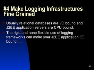 #4 Make Logging Infrastructures Fine Grained Usually relational databases are I/O bound and J2EE application servers are CPU bound. The rigid and none flexible use of logging frameworks can make your J2EE application I/O bound !!!. 