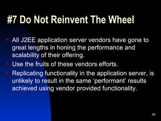 #7 Do Not Reinvent The Wheel All J2EE application server vendors have gone to great lengths in honing the performance and scalability of their offering. Use the fruits of these vendors efforts. Replicating functionality in the application server, is unlikely to result in the same ‘performant’ results achieved using vendor provided functionality.  
