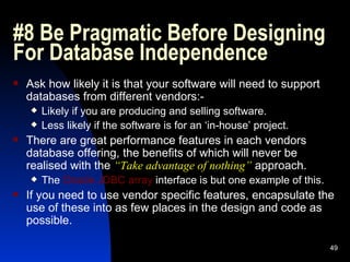 #8 Be Pragmatic Before Designing For Database Independence Ask how likely it is that your software will need to support databases from different vendors:- Likely if you are producing and selling software. Less likely if the software is for an ‘in-house’ project. There are great performance features in each vendors database offering, the benefits of which will never be realised with the  “Take advantage of nothing”  approach. The  Oracle JDBC array  interface is but one example of this. If you need to use vendor specific features, encapsulate the use of these into as few places in the design and code as possible. 