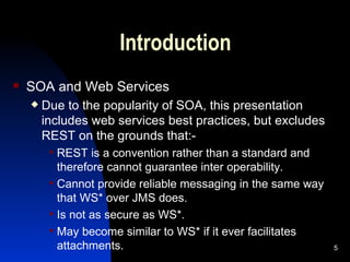 Introduction SOA and Web Services Due to the popularity of SOA, this presentation includes web services best practices, but excludes REST on the grounds that:- REST is a convention rather than a standard and therefore cannot guarantee inter operability. Cannot provide reliable messaging in the same way that WS* over JMS does. Is not as secure as WS*. May become similar to WS* if it ever facilitates attachments. 