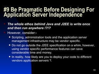 #9 Be Pragmatic Before Designing For Application Server Independence The whole ethos behind Java and J2EE is write once and then run anywhere !?!? However, consider:- Scripting, administration tools and the application server management infrastructure may be vendor specific. Do not go outside the J2EE specification on a whim, however, using vendor specific performance features can save considerable time and money. In reality, how likely are you to deploy your code to different vendors application servers ?. 