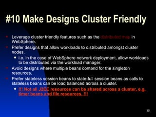 #10 Make Designs Cluster Friendly Leverage cluster friendly features such as the  distributed map  in WebSphere. Prefer designs that allow workloads to distributed amongst cluster nodes. i.e. in the case of WebSphere network deployment, allow workloads to be distributed via the workload manager. Avoid designs where multiple beans contend for the singleton resources. Prefer stateless session beans to state-full session beans as calls to stateless beans can be load balanced across a cluster. !!! Not all J2EE resources can be shared across a cluster, e.g. timer beans and file resources. !!! 