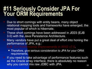 #11 Seriously Consider JPA For Your ORM Requirements Due to short comings with entity beans, many object relational mapping tools and frameworks have emerged, the most popular of which is hibernate. These short comings have been addressed in JEE5 (EJB 3.0) with the Java Persistence Architecture. Many vendors have put a great deal of effort into honing the performance of JPA, e.g.:  EJB  3.0 Performance Improvements in WAS v7.0 . Therefore, give serious consideration to JPA for your ORM requirements. If you need to take advantage of performance features such as the Oracle array interface, there is absolutely no reason why you cannot mix raw JDBC with JPA. 