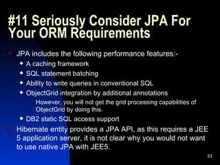 #11 Seriously Consider JPA For Your ORM Requirements JPA includes the following performance features:- A caching framework SQL statement batching Ability to write queries in conventional SQL ObjectGrid integration by additional annotations However, you will not get the grid processing capabilities of ObjectGrid by doing this.  DB2 static SQL access support Hibernate entity provides a JPA API, as this requires a JEE 5 application server, it is not clear why you would not want to use native JPA with JEE5. 