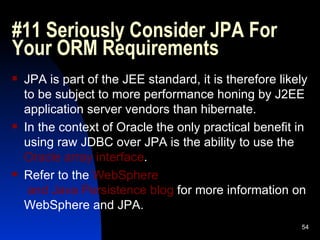 #11 Seriously Consider JPA For Your ORM Requirements JPA is part of the JEE standard, it is therefore likely to be subject to more performance honing by J2EE application server vendors than hibernate. In the context of Oracle the only practical benefit in using raw JDBC over JPA is the ability to use the  Oracle array interface . Refer to the  WebSphere  and Java Persistence blog  for more information on WebSphere and JPA. 