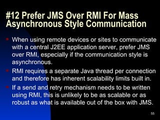#12 Prefer JMS Over RMI For Mass Asynchronous Style Communication When using remote devices or sites to communicate with a central J2EE application server, prefer JMS over RMI, especially if the communication style is asynchronous. RMI requires a separate Java thread per connection and therefore has inherent scalability limits built in. If a send and retry mechanism needs to be written using RMI, this is unlikely to be as scalable or as robust as what is available out of the box with JMS. 