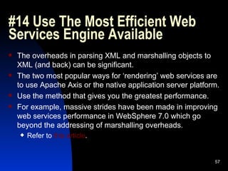 #14 Use The Most Efficient Web Services Engine Available  The overheads in parsing XML and marshalling objects to XML (and back) can be significant. The two most popular ways for ‘rendering’ web services are to use Apache Axis or the native application server platform. Use the method that gives you the greatest performance. For example, massive strides have been made in improving web services performance in WebSphere 7.0 which go beyond the addressing of marshalling overheads. Refer to  this article . 