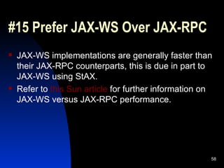 #15 Prefer JAX-WS Over JAX-RPC  JAX-WS implementations are generally faster than their JAX-RPC counterparts, this is due in part to JAX-WS using StAX. Refer to  this Sun article  for further information on JAX-WS versus JAX-RPC performance. 