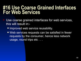 #16 Use Coarse Grained Interfaces For Web Services  Use coarse grained interfaces for web services, this will result in:- Improved web service reusability. Web services requests can be satisfied in fewer requests by the consumer, hence less network usage, round trips etc . . . 