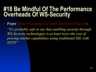 #18 Be Mindful Of The Performance Overheads Of WS-Security  From  “Best Practices For Web Services: Part 9” :- “ It's probably safe to say that enabling security through WS-Security technologies is at least twice the cost of proving similar capabilities using traditional SSL with HTTP” 