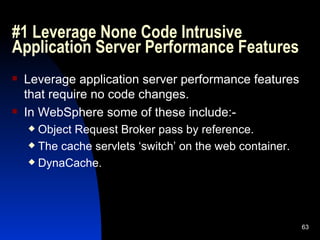 #1 Leverage None Code Intrusive Application Server Performance Features Leverage application server performance features that require no code changes. In WebSphere some of these include:- Object Request Broker pass by reference. The cache servlets ‘switch’ on the web container. DynaCache. 