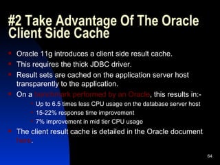 #2 Take Advantage Of The Oracle Client Side Cache Oracle 11g introduces a client side result cache. This requires the thick JDBC driver. Result sets are cached on the application server host transparently to the application. On a  benchmark performed by an Oracle , this results in:- Up to 6.5 times less CPU usage on the database server host 15-22% response time improvement 7% improvement in mid tier CPU usage The client result cache is detailed in the Oracle document  here . 