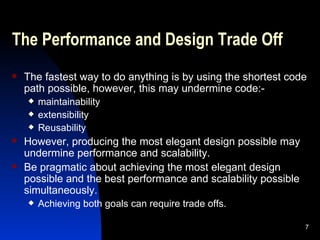 The Performance and Design Trade Off The fastest way to do anything is by using the shortest code path possible, however, this may undermine code:- maintainability extensibility Reusability However, producing the most elegant design possible may undermine performance and scalability. Be pragmatic about achieving the most elegant design possible and the best performance and scalability possible simultaneously. Achieving both goals can require trade offs. 