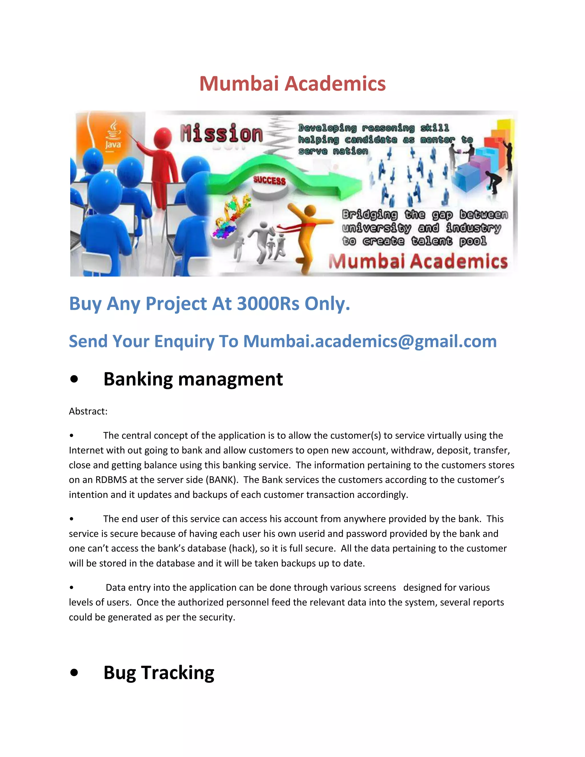Mumbai Academics

Buy Any Project At 3000Rs Only.
Send Your Enquiry To Mumbai.academics@gmail.com

•

Banking managment

Abstract:
•
The central concept of the application is to allow the customer(s) to service virtually using the
Internet with out going to bank and allow customers to open new account, withdraw, deposit, transfer,
close and getting balance using this banking service. The information pertaining to the customers stores
on an RDBMS at the server side (BANK). The Bank services the customers according to the customer’s
intention and it updates and backups of each customer transaction accordingly.
•
The end user of this service can access his account from anywhere provided by the bank. This
service is secure because of having each user his own userid and password provided by the bank and
one can’t access the bank’s database (hack), so it is full secure. All the data pertaining to the customer
will be stored in the database and it will be taken backups up to date.
•
Data entry into the application can be done through various screens designed for various
levels of users. Once the authorized personnel feed the relevant data into the system, several reports
could be generated as per the security.

•

Bug Tracking

 