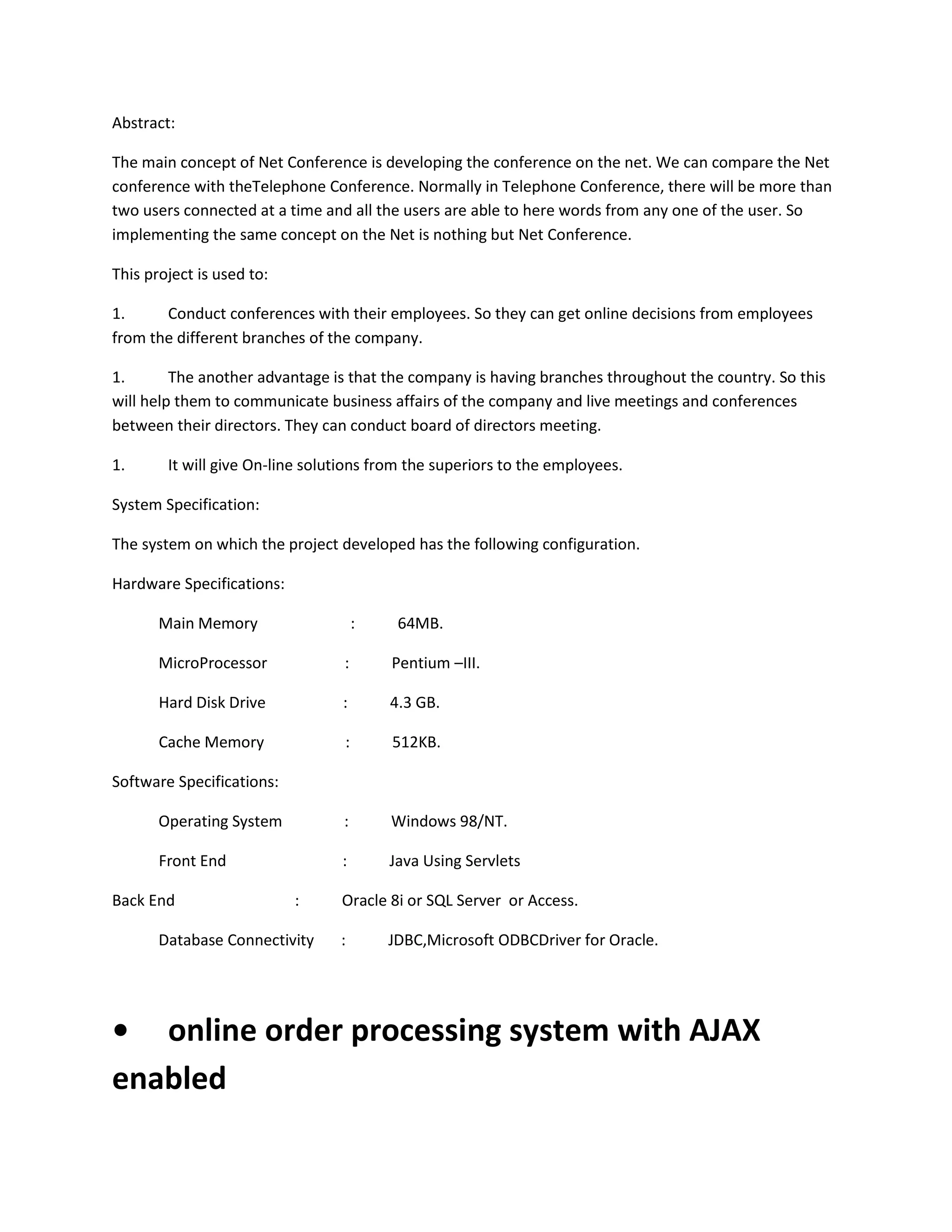 Abstract:
The main concept of Net Conference is developing the conference on the net. We can compare the Net
conference with theTelephone Conference. Normally in Telephone Conference, there will be more than
two users connected at a time and all the users are able to here words from any one of the user. So
implementing the same concept on the Net is nothing but Net Conference.
This project is used to:
1.
Conduct conferences with their employees. So they can get online decisions from employees
from the different branches of the company.
1.
The another advantage is that the company is having branches throughout the country. So this
will help them to communicate business affairs of the company and live meetings and conferences
between their directors. They can conduct board of directors meeting.
1.

It will give On-line solutions from the superiors to the employees.

System Specification:
The system on which the project developed has the following configuration.
Hardware Specifications:
Main Memory

:

64MB.

MicroProcessor

:

Pentium –III.

Hard Disk Drive

:

4.3 GB.

Cache Memory

:

512KB.

Operating System

:

Windows 98/NT.

Front End

:

Java Using Servlets

Software Specifications:

Back End

:

Database Connectivity

Oracle 8i or SQL Server or Access.
:

JDBC,Microsoft ODBCDriver for Oracle.

• online order processing system with AJAX
enabled

 