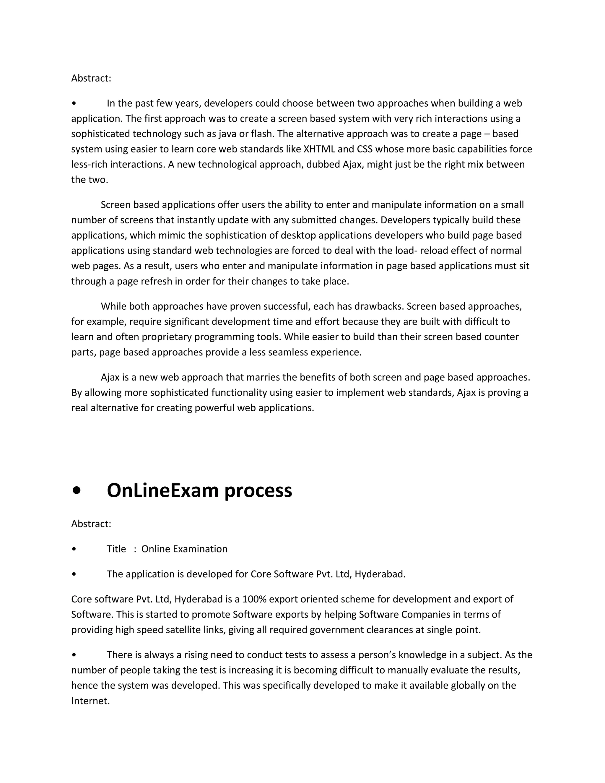 Abstract:
•
In the past few years, developers could choose between two approaches when building a web
application. The first approach was to create a screen based system with very rich interactions using a
sophisticated technology such as java or flash. The alternative approach was to create a page – based
system using easier to learn core web standards like XHTML and CSS whose more basic capabilities force
less-rich interactions. A new technological approach, dubbed Ajax, might just be the right mix between
the two.
Screen based applications offer users the ability to enter and manipulate information on a small
number of screens that instantly update with any submitted changes. Developers typically build these
applications, which mimic the sophistication of desktop applications developers who build page based
applications using standard web technologies are forced to deal with the load- reload effect of normal
web pages. As a result, users who enter and manipulate information in page based applications must sit
through a page refresh in order for their changes to take place.
While both approaches have proven successful, each has drawbacks. Screen based approaches,
for example, require significant development time and effort because they are built with difficult to
learn and often proprietary programming tools. While easier to build than their screen based counter
parts, page based approaches provide a less seamless experience.
Ajax is a new web approach that marries the benefits of both screen and page based approaches.
By allowing more sophisticated functionality using easier to implement web standards, Ajax is proving a
real alternative for creating powerful web applications.

•

OnLineExam process

Abstract:
•

Title : Online Examination

•

The application is developed for Core Software Pvt. Ltd, Hyderabad.

Core software Pvt. Ltd, Hyderabad is a 100% export oriented scheme for development and export of
Software. This is started to promote Software exports by helping Software Companies in terms of
providing high speed satellite links, giving all required government clearances at single point.
•
There is always a rising need to conduct tests to assess a person’s knowledge in a subject. As the
number of people taking the test is increasing it is becoming difficult to manually evaluate the results,
hence the system was developed. This was specifically developed to make it available globally on the
Internet.

 