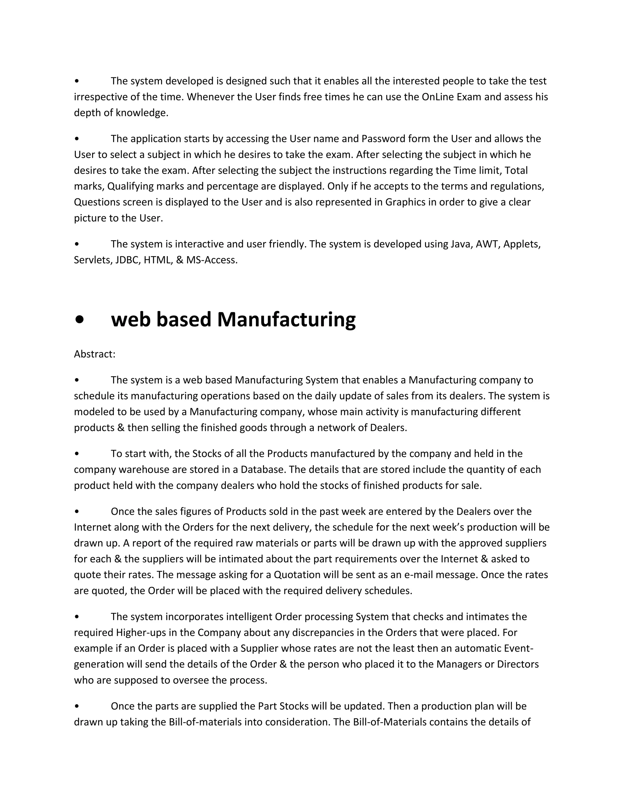 •
The system developed is designed such that it enables all the interested people to take the test
irrespective of the time. Whenever the User finds free times he can use the OnLine Exam and assess his
depth of knowledge.
•
The application starts by accessing the User name and Password form the User and allows the
User to select a subject in which he desires to take the exam. After selecting the subject in which he
desires to take the exam. After selecting the subject the instructions regarding the Time limit, Total
marks, Qualifying marks and percentage are displayed. Only if he accepts to the terms and regulations,
Questions screen is displayed to the User and is also represented in Graphics in order to give a clear
picture to the User.
•
The system is interactive and user friendly. The system is developed using Java, AWT, Applets,
Servlets, JDBC, HTML, & MS-Access.

•

web based Manufacturing

Abstract:
•
The system is a web based Manufacturing System that enables a Manufacturing company to
schedule its manufacturing operations based on the daily update of sales from its dealers. The system is
modeled to be used by a Manufacturing company, whose main activity is manufacturing different
products & then selling the finished goods through a network of Dealers.
•
To start with, the Stocks of all the Products manufactured by the company and held in the
company warehouse are stored in a Database. The details that are stored include the quantity of each
product held with the company dealers who hold the stocks of finished products for sale.
•
Once the sales figures of Products sold in the past week are entered by the Dealers over the
Internet along with the Orders for the next delivery, the schedule for the next week’s production will be
drawn up. A report of the required raw materials or parts will be drawn up with the approved suppliers
for each & the suppliers will be intimated about the part requirements over the Internet & asked to
quote their rates. The message asking for a Quotation will be sent as an e-mail message. Once the rates
are quoted, the Order will be placed with the required delivery schedules.
•
The system incorporates intelligent Order processing System that checks and intimates the
required Higher-ups in the Company about any discrepancies in the Orders that were placed. For
example if an Order is placed with a Supplier whose rates are not the least then an automatic Eventgeneration will send the details of the Order & the person who placed it to the Managers or Directors
who are supposed to oversee the process.
•
Once the parts are supplied the Part Stocks will be updated. Then a production plan will be
drawn up taking the Bill-of-materials into consideration. The Bill-of-Materials contains the details of

 