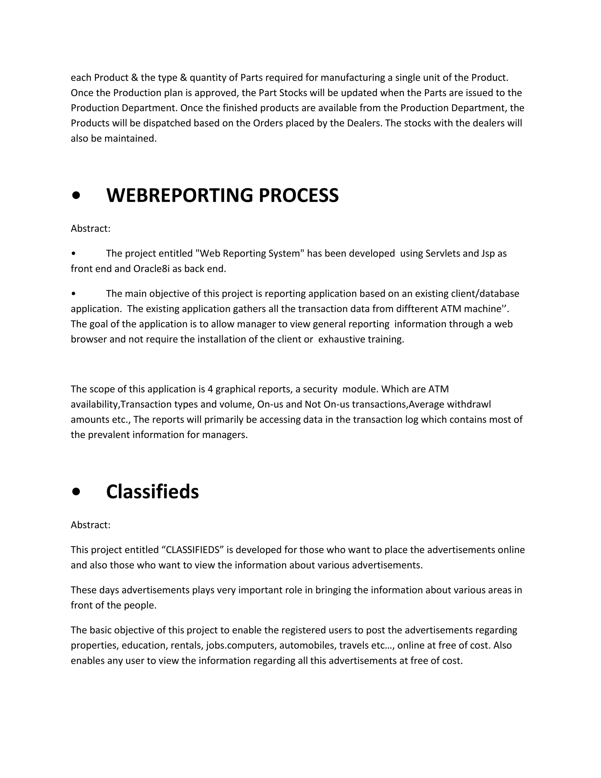 each Product & the type & quantity of Parts required for manufacturing a single unit of the Product.
Once the Production plan is approved, the Part Stocks will be updated when the Parts are issued to the
Production Department. Once the finished products are available from the Production Department, the
Products will be dispatched based on the Orders placed by the Dealers. The stocks with the dealers will
also be maintained.

•

WEBREPORTING PROCESS

Abstract:
•
The project entitled "Web Reporting System" has been developed using Servlets and Jsp as
front end and Oracle8i as back end.
•
The main objective of this project is reporting application based on an existing client/database
application. The existing application gathers all the transaction data from diffterent ATM machine'’.
The goal of the application is to allow manager to view general reporting information through a web
browser and not require the installation of the client or exhaustive training.

The scope of this application is 4 graphical reports, a security module. Which are ATM
availability,Transaction types and volume, On-us and Not On-us transactions,Average withdrawl
amounts etc., The reports will primarily be accessing data in the transaction log which contains most of
the prevalent information for managers.

•

Classifieds

Abstract:
This project entitled “CLASSIFIEDS” is developed for those who want to place the advertisements online
and also those who want to view the information about various advertisements.
These days advertisements plays very important role in bringing the information about various areas in
front of the people.
The basic objective of this project to enable the registered users to post the advertisements regarding
properties, education, rentals, jobs.computers, automobiles, travels etc…, online at free of cost. Also
enables any user to view the information regarding all this advertisements at free of cost.

 