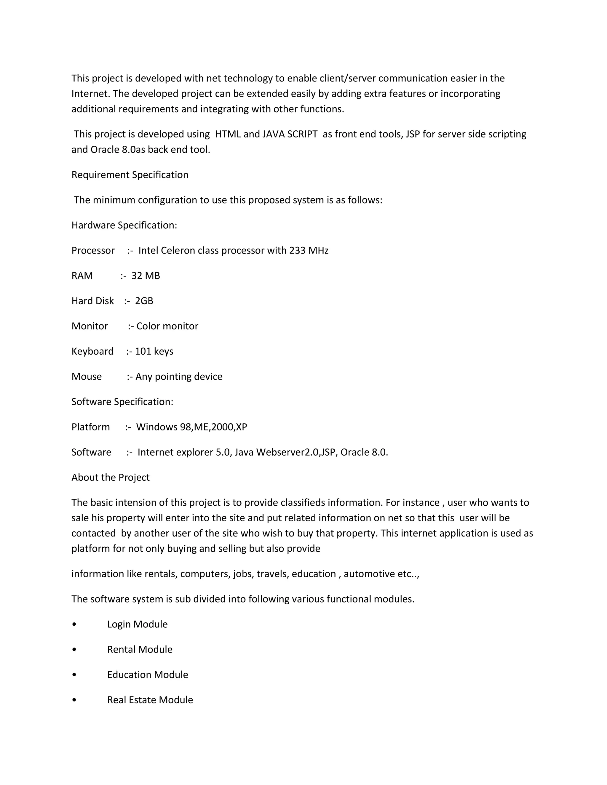 This project is developed with net technology to enable client/server communication easier in the
Internet. The developed project can be extended easily by adding extra features or incorporating
additional requirements and integrating with other functions.
This project is developed using HTML and JAVA SCRIPT as front end tools, JSP for server side scripting
and Oracle 8.0as back end tool.
Requirement Specification
The minimum configuration to use this proposed system is as follows:
Hardware Specification:
Processor
RAM

:- Intel Celeron class processor with 233 MHz
:- 32 MB

Hard Disk :- 2GB
Monitor

:- Color monitor

Keyboard

:- 101 keys

Mouse

:- Any pointing device

Software Specification:
Platform

:- Windows 98,ME,2000,XP

Software

:- Internet explorer 5.0, Java Webserver2.0,JSP, Oracle 8.0.

About the Project
The basic intension of this project is to provide classifieds information. For instance , user who wants to
sale his property will enter into the site and put related information on net so that this user will be
contacted by another user of the site who wish to buy that property. This internet application is used as
platform for not only buying and selling but also provide
information like rentals, computers, jobs, travels, education , automotive etc..,
The software system is sub divided into following various functional modules.
•

Login Module

•

Rental Module

•

Education Module

•

Real Estate Module

 