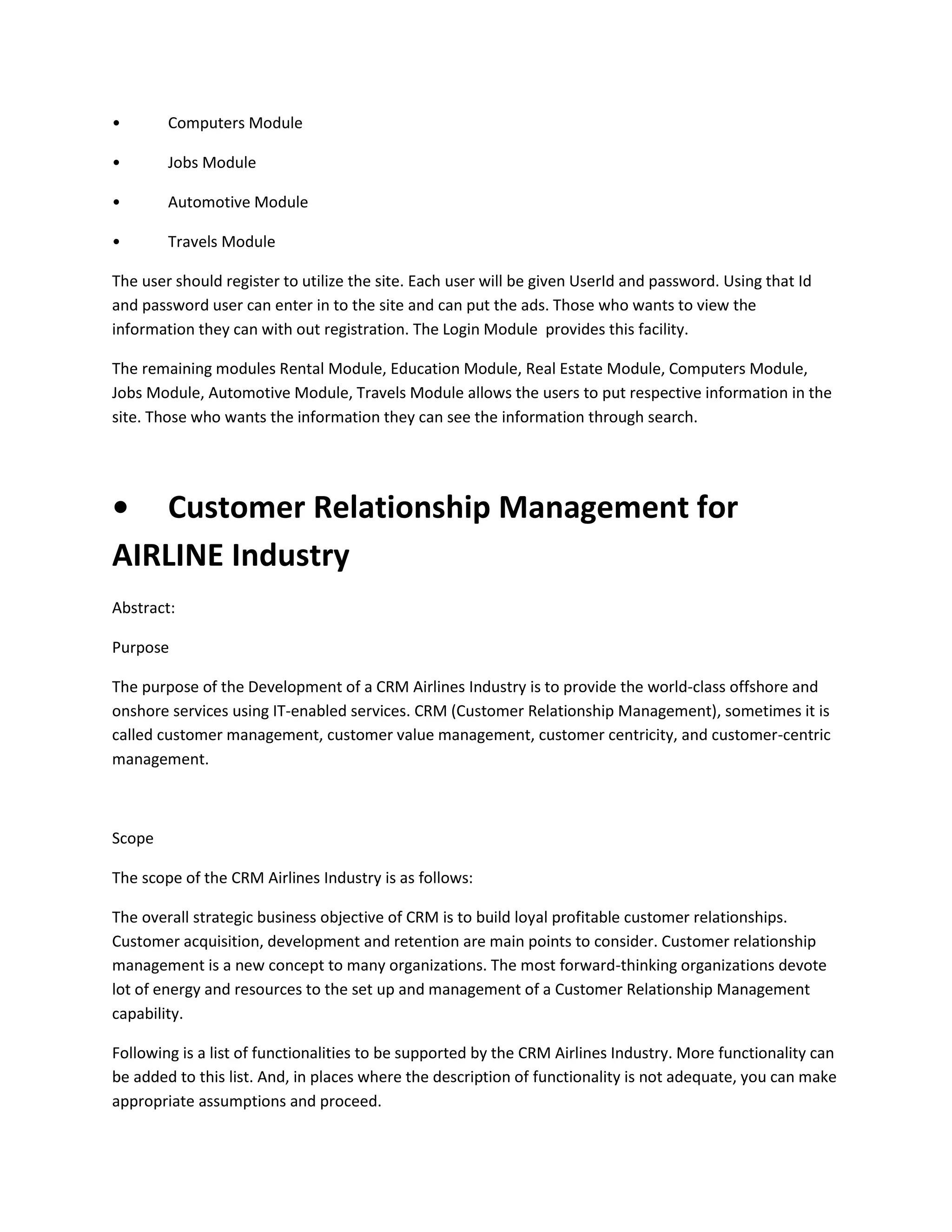 •

Computers Module

•

Jobs Module

•

Automotive Module

•

Travels Module

The user should register to utilize the site. Each user will be given UserId and password. Using that Id
and password user can enter in to the site and can put the ads. Those who wants to view the
information they can with out registration. The Login Module provides this facility.
The remaining modules Rental Module, Education Module, Real Estate Module, Computers Module,
Jobs Module, Automotive Module, Travels Module allows the users to put respective information in the
site. Those who wants the information they can see the information through search.

• Customer Relationship Management for
AIRLINE Industry
Abstract:
Purpose
The purpose of the Development of a CRM Airlines Industry is to provide the world-class offshore and
onshore services using IT-enabled services. CRM (Customer Relationship Management), sometimes it is
called customer management, customer value management, customer centricity, and customer-centric
management.

Scope
The scope of the CRM Airlines Industry is as follows:
The overall strategic business objective of CRM is to build loyal profitable customer relationships.
Customer acquisition, development and retention are main points to consider. Customer relationship
management is a new concept to many organizations. The most forward-thinking organizations devote
lot of energy and resources to the set up and management of a Customer Relationship Management
capability.
Following is a list of functionalities to be supported by the CRM Airlines Industry. More functionality can
be added to this list. And, in places where the description of functionality is not adequate, you can make
appropriate assumptions and proceed.

 