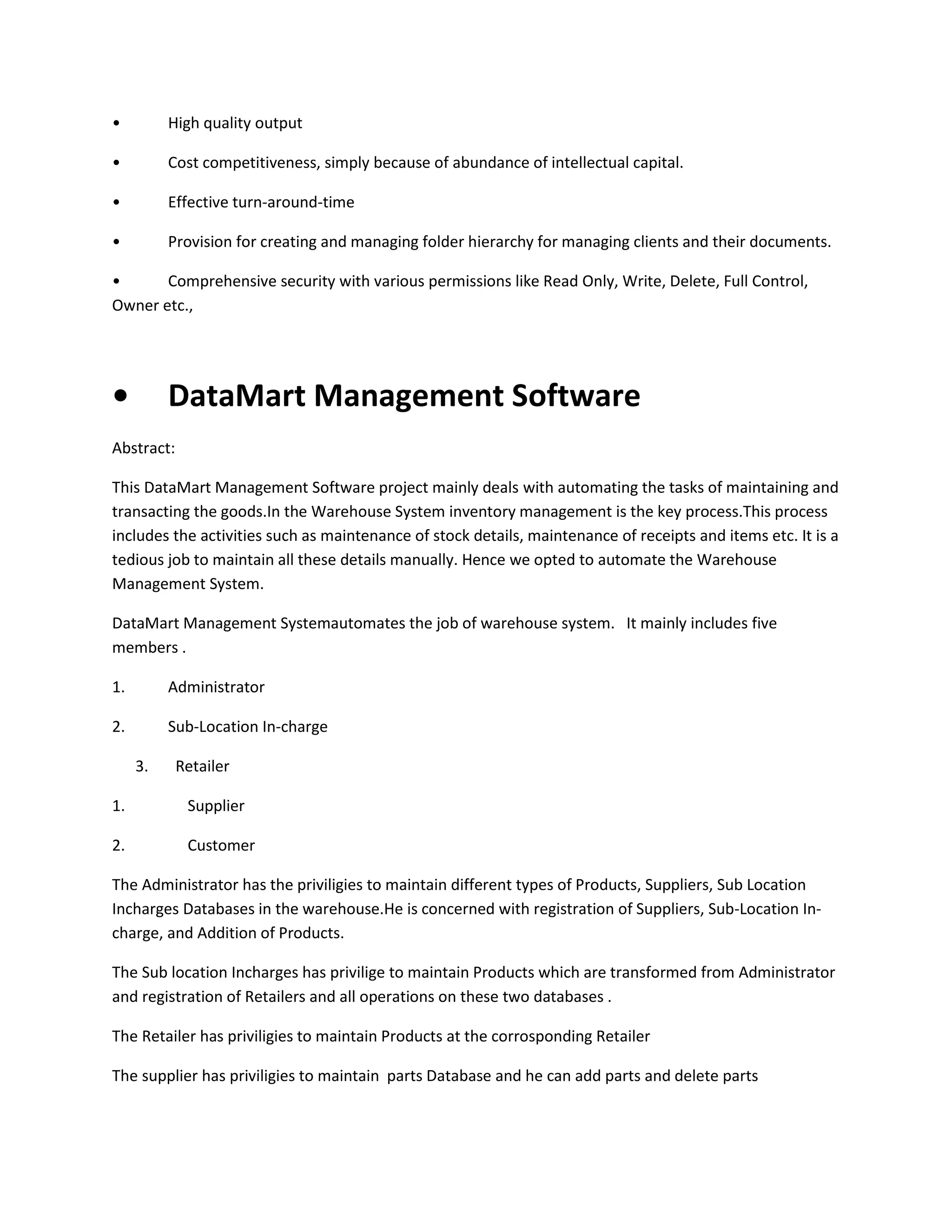 •

High quality output

•

Cost competitiveness, simply because of abundance of intellectual capital.

•

Effective turn-around-time

•

Provision for creating and managing folder hierarchy for managing clients and their documents.

•
Comprehensive security with various permissions like Read Only, Write, Delete, Full Control,
Owner etc.,

•

DataMart Management Software

Abstract:
This DataMart Management Software project mainly deals with automating the tasks of maintaining and
transacting the goods.In the Warehouse System inventory management is the key process.This process
includes the activities such as maintenance of stock details, maintenance of receipts and items etc. It is a
tedious job to maintain all these details manually. Hence we opted to automate the Warehouse
Management System.
DataMart Management Systemautomates the job of warehouse system. It mainly includes five
members .
1.

Administrator

2.

Sub-Location In-charge
3.

Retailer

1.

Supplier

2.

Customer

The Administrator has the priviligies to maintain different types of Products, Suppliers, Sub Location
Incharges Databases in the warehouse.He is concerned with registration of Suppliers, Sub-Location Incharge, and Addition of Products.
The Sub location Incharges has privilige to maintain Products which are transformed from Administrator
and registration of Retailers and all operations on these two databases .
The Retailer has priviligies to maintain Products at the corrosponding Retailer
The supplier has priviligies to maintain parts Database and he can add parts and delete parts

 