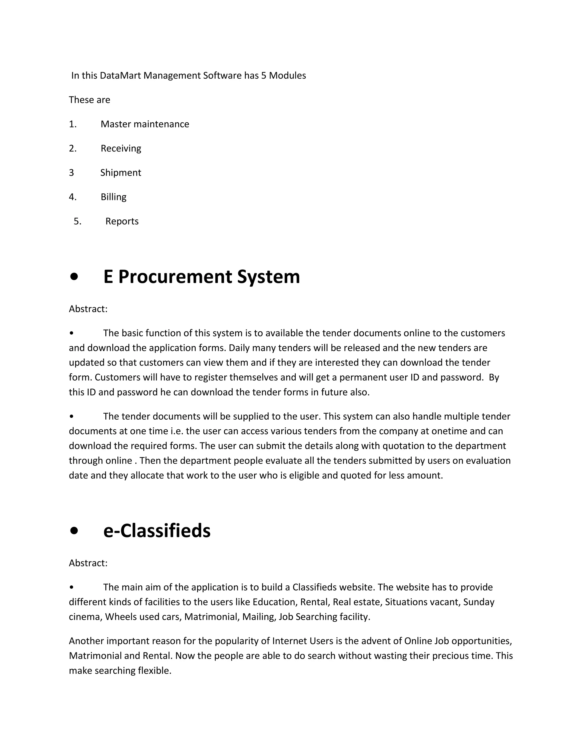 In this DataMart Management Software has 5 Modules
These are
1.

Master maintenance

2.

Receiving

3

Shipment

4.

Billing

5.

•

Reports

E Procurement System

Abstract:
•
The basic function of this system is to available the tender documents online to the customers
and download the application forms. Daily many tenders will be released and the new tenders are
updated so that customers can view them and if they are interested they can download the tender
form. Customers will have to register themselves and will get a permanent user ID and password. By
this ID and password he can download the tender forms in future also.
•
The tender documents will be supplied to the user. This system can also handle multiple tender
documents at one time i.e. the user can access various tenders from the company at onetime and can
download the required forms. The user can submit the details along with quotation to the department
through online . Then the department people evaluate all the tenders submitted by users on evaluation
date and they allocate that work to the user who is eligible and quoted for less amount.

•

e-Classifieds

Abstract:
•
The main aim of the application is to build a Classifieds website. The website has to provide
different kinds of facilities to the users like Education, Rental, Real estate, Situations vacant, Sunday
cinema, Wheels used cars, Matrimonial, Mailing, Job Searching facility.
Another important reason for the popularity of Internet Users is the advent of Online Job opportunities,
Matrimonial and Rental. Now the people are able to do search without wasting their precious time. This
make searching flexible.

 