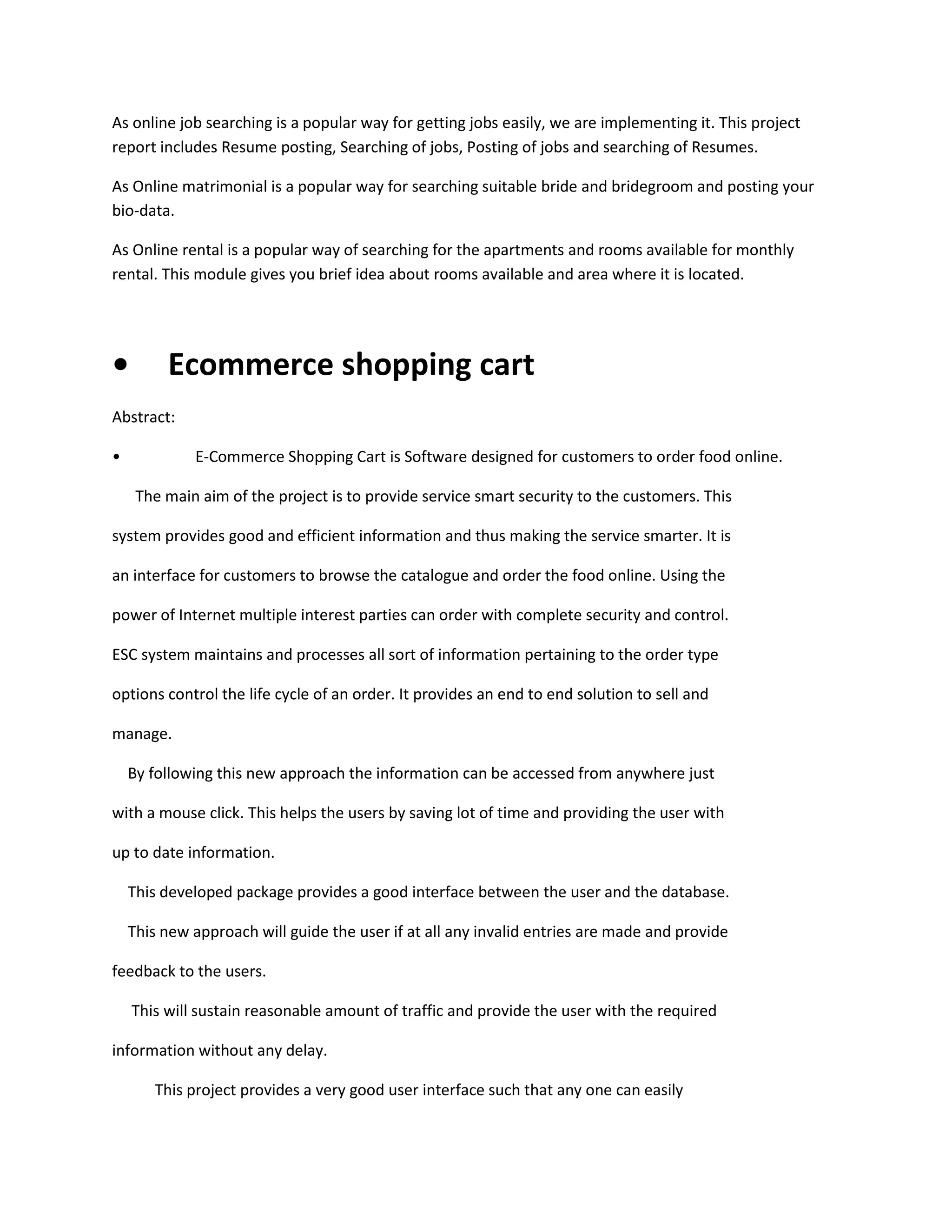 As online job searching is a popular way for getting jobs easily, we are implementing it. This project
report includes Resume posting, Searching of jobs, Posting of jobs and searching of Resumes.
As Online matrimonial is a popular way for searching suitable bride and bridegroom and posting your
bio-data.
As Online rental is a popular way of searching for the apartments and rooms available for monthly
rental. This module gives you brief idea about rooms available and area where it is located.

•

Ecommerce shopping cart

Abstract:
•

E-Commerce Shopping Cart is Software designed for customers to order food online.
The main aim of the project is to provide service smart security to the customers. This

system provides good and efficient information and thus making the service smarter. It is
an interface for customers to browse the catalogue and order the food online. Using the
power of Internet multiple interest parties can order with complete security and control.
ESC system maintains and processes all sort of information pertaining to the order type
options control the life cycle of an order. It provides an end to end solution to sell and
manage.
By following this new approach the information can be accessed from anywhere just
with a mouse click. This helps the users by saving lot of time and providing the user with
up to date information.
This developed package provides a good interface between the user and the database.
This new approach will guide the user if at all any invalid entries are made and provide
feedback to the users.
This will sustain reasonable amount of traffic and provide the user with the required
information without any delay.
This project provides a very good user interface such that any one can easily

 