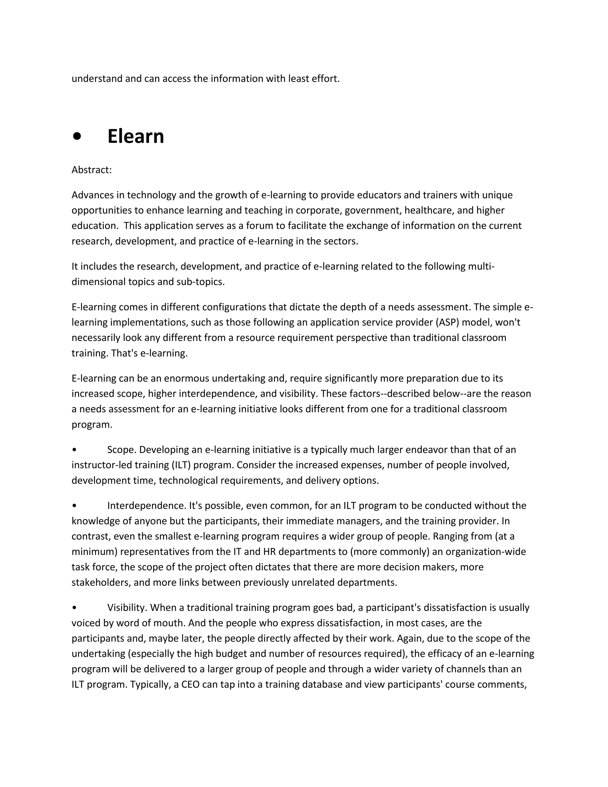 understand and can access the information with least effort.

•

Elearn

Abstract:
Advances in technology and the growth of e-learning to provide educators and trainers with unique
opportunities to enhance learning and teaching in corporate, government, healthcare, and higher
education. This application serves as a forum to facilitate the exchange of information on the current
research, development, and practice of e-learning in the sectors.
It includes the research, development, and practice of e-learning related to the following multidimensional topics and sub-topics.
E-learning comes in different configurations that dictate the depth of a needs assessment. The simple elearning implementations, such as those following an application service provider (ASP) model, won't
necessarily look any different from a resource requirement perspective than traditional classroom
training. That's e-learning.
E-learning can be an enormous undertaking and, require significantly more preparation due to its
increased scope, higher interdependence, and visibility. These factors--described below--are the reason
a needs assessment for an e-learning initiative looks different from one for a traditional classroom
program.
•
Scope. Developing an e-learning initiative is a typically much larger endeavor than that of an
instructor-led training (ILT) program. Consider the increased expenses, number of people involved,
development time, technological requirements, and delivery options.
•
Interdependence. It's possible, even common, for an ILT program to be conducted without the
knowledge of anyone but the participants, their immediate managers, and the training provider. In
contrast, even the smallest e-learning program requires a wider group of people. Ranging from (at a
minimum) representatives from the IT and HR departments to (more commonly) an organization-wide
task force, the scope of the project often dictates that there are more decision makers, more
stakeholders, and more links between previously unrelated departments.
•
Visibility. When a traditional training program goes bad, a participant's dissatisfaction is usually
voiced by word of mouth. And the people who express dissatisfaction, in most cases, are the
participants and, maybe later, the people directly affected by their work. Again, due to the scope of the
undertaking (especially the high budget and number of resources required), the efficacy of an e-learning
program will be delivered to a larger group of people and through a wider variety of channels than an
ILT program. Typically, a CEO can tap into a training database and view participants' course comments,

 