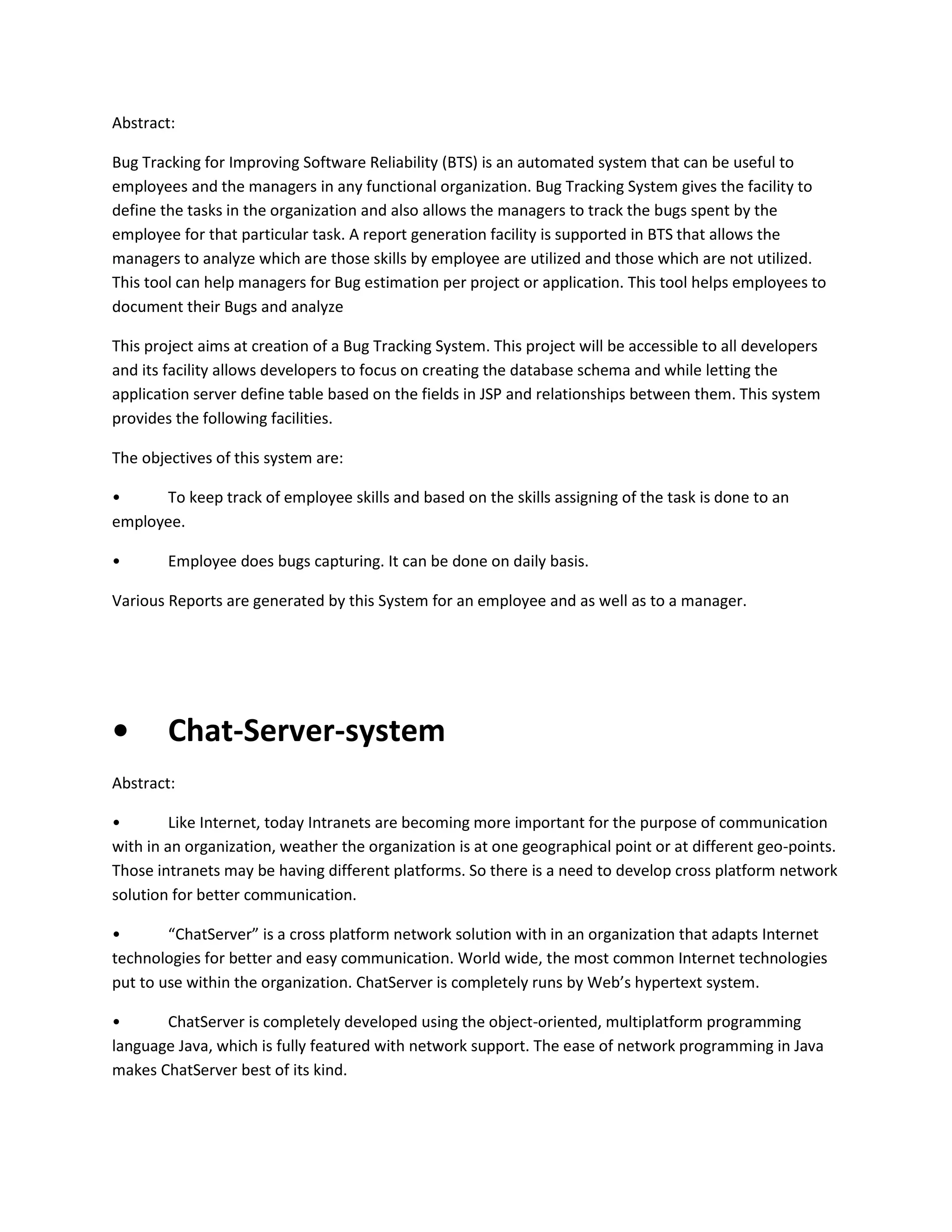 Abstract:
Bug Tracking for Improving Software Reliability (BTS) is an automated system that can be useful to
employees and the managers in any functional organization. Bug Tracking System gives the facility to
define the tasks in the organization and also allows the managers to track the bugs spent by the
employee for that particular task. A report generation facility is supported in BTS that allows the
managers to analyze which are those skills by employee are utilized and those which are not utilized.
This tool can help managers for Bug estimation per project or application. This tool helps employees to
document their Bugs and analyze
This project aims at creation of a Bug Tracking System. This project will be accessible to all developers
and its facility allows developers to focus on creating the database schema and while letting the
application server define table based on the fields in JSP and relationships between them. This system
provides the following facilities.
The objectives of this system are:
•
To keep track of employee skills and based on the skills assigning of the task is done to an
employee.
•

Employee does bugs capturing. It can be done on daily basis.

Various Reports are generated by this System for an employee and as well as to a manager.

•

Chat-Server-system

Abstract:
•
Like Internet, today Intranets are becoming more important for the purpose of communication
with in an organization, weather the organization is at one geographical point or at different geo-points.
Those intranets may be having different platforms. So there is a need to develop cross platform network
solution for better communication.
•
“ChatServer” is a cross platform network solution with in an organization that adapts Internet
technologies for better and easy communication. World wide, the most common Internet technologies
put to use within the organization. ChatServer is completely runs by Web’s hypertext system.
•
ChatServer is completely developed using the object-oriented, multiplatform programming
language Java, which is fully featured with network support. The ease of network programming in Java
makes ChatServer best of its kind.

 