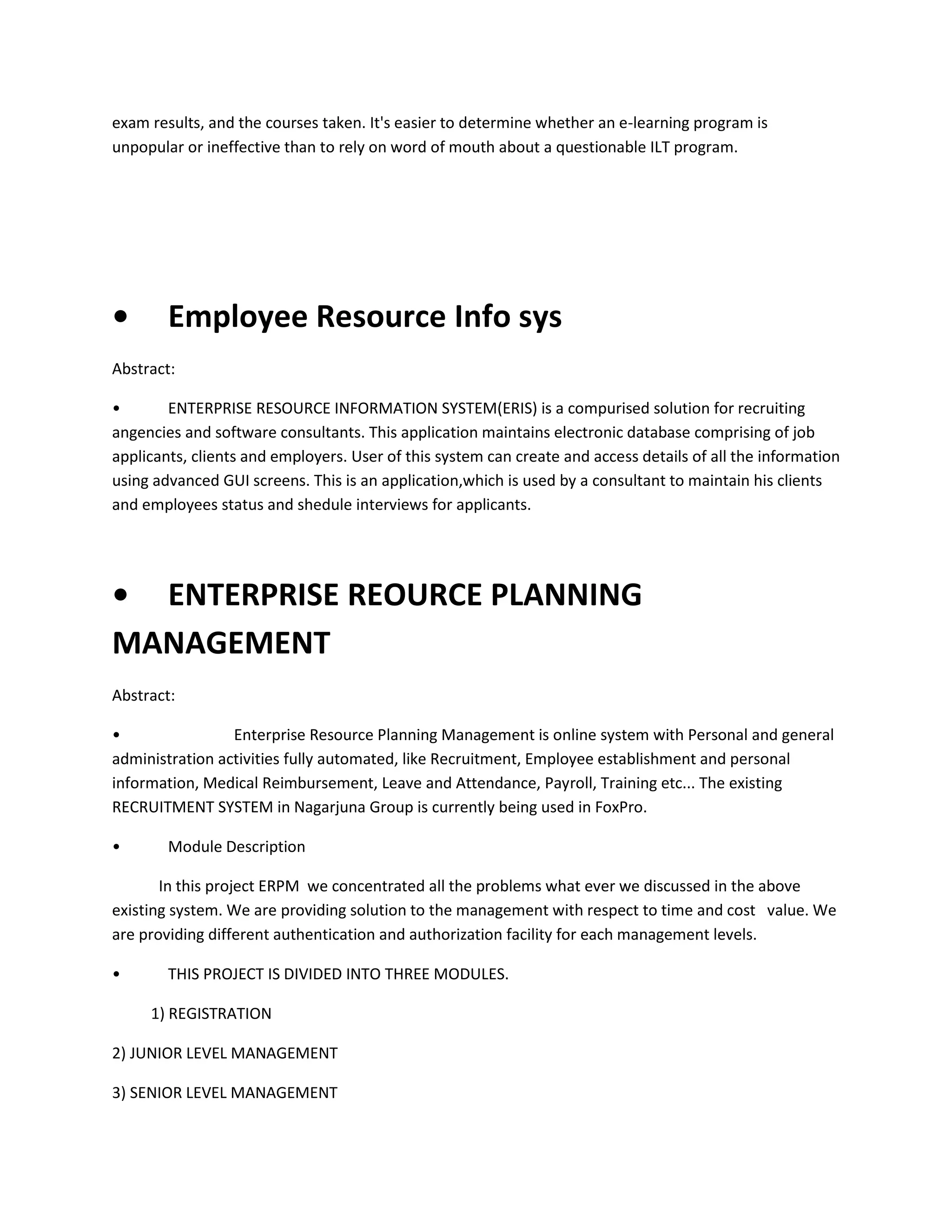 exam results, and the courses taken. It's easier to determine whether an e-learning program is
unpopular or ineffective than to rely on word of mouth about a questionable ILT program.

•

Employee Resource Info sys

Abstract:
•
ENTERPRISE RESOURCE INFORMATION SYSTEM(ERIS) is a compurised solution for recruiting
angencies and software consultants. This application maintains electronic database comprising of job
applicants, clients and employers. User of this system can create and access details of all the information
using advanced GUI screens. This is an application,which is used by a consultant to maintain his clients
and employees status and shedule interviews for applicants.

• ENTERPRISE REOURCE PLANNING
MANAGEMENT
Abstract:
•
Enterprise Resource Planning Management is online system with Personal and general
administration activities fully automated, like Recruitment, Employee establishment and personal
information, Medical Reimbursement, Leave and Attendance, Payroll, Training etc... The existing
RECRUITMENT SYSTEM in Nagarjuna Group is currently being used in FoxPro.
•

Module Description

In this project ERPM we concentrated all the problems what ever we discussed in the above
existing system. We are providing solution to the management with respect to time and cost value. We
are providing different authentication and authorization facility for each management levels.
•

THIS PROJECT IS DIVIDED INTO THREE MODULES.
1) REGISTRATION

2) JUNIOR LEVEL MANAGEMENT
3) SENIOR LEVEL MANAGEMENT

 