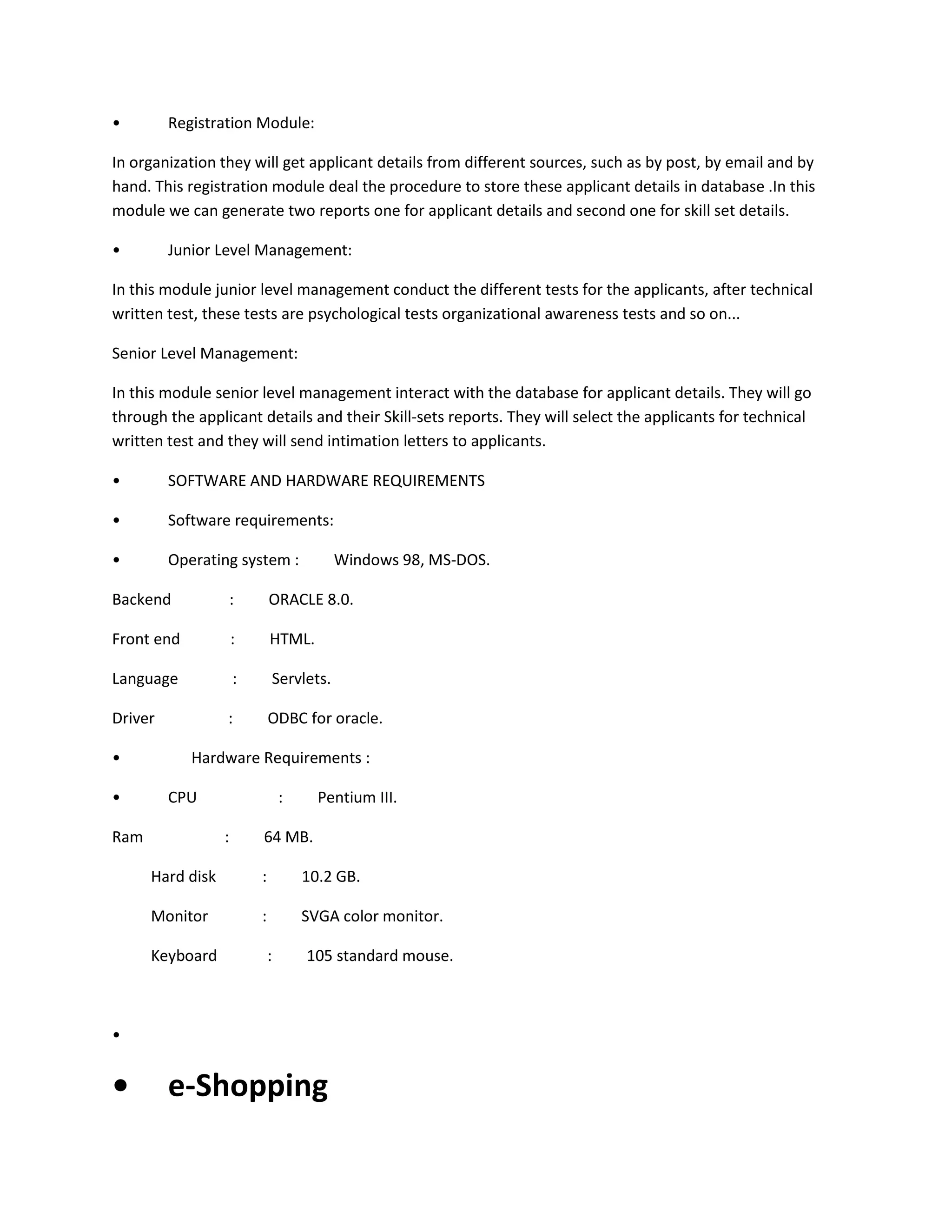 •

Registration Module:

In organization they will get applicant details from different sources, such as by post, by email and by
hand. This registration module deal the procedure to store these applicant details in database .In this
module we can generate two reports one for applicant details and second one for skill set details.
•

Junior Level Management:

In this module junior level management conduct the different tests for the applicants, after technical
written test, these tests are psychological tests organizational awareness tests and so on...
Senior Level Management:
In this module senior level management interact with the database for applicant details. They will go
through the applicant details and their Skill-sets reports. They will select the applicants for technical
written test and they will send intimation letters to applicants.
•

SOFTWARE AND HARDWARE REQUIREMENTS

•

Software requirements:

•

Operating system :

Windows 98, MS-DOS.

Backend

:

ORACLE 8.0.

Front end

:

HTML.

Language

:

Servlets.

Driver

:

ODBC for oracle.

•
•

Hardware Requirements :
CPU

Ram

:
:

Pentium III.

64 MB.

Hard disk

:

10.2 GB.

Monitor

:

SVGA color monitor.

Keyboard

:

105 standard mouse.

•

•

e-Shopping

 