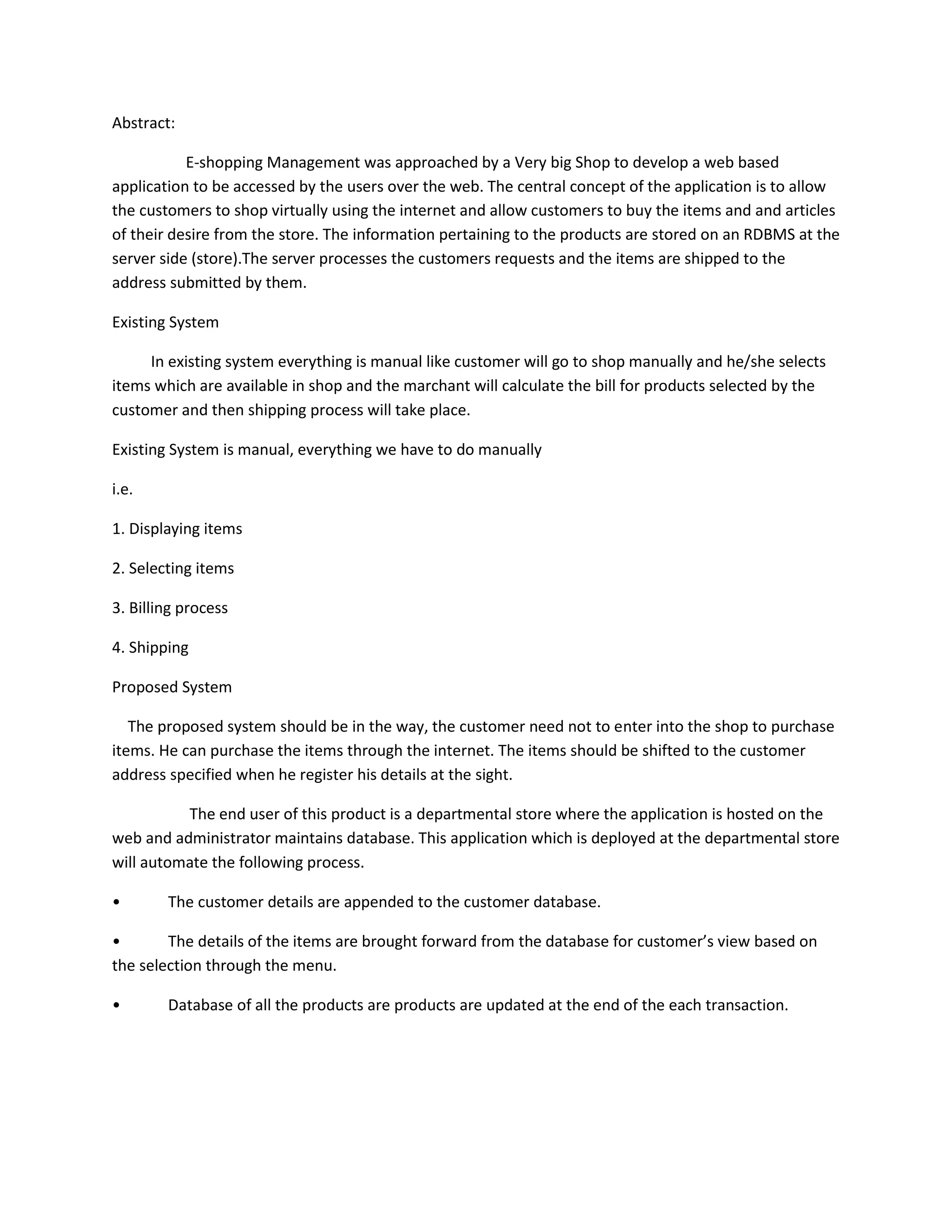 Abstract:
E-shopping Management was approached by a Very big Shop to develop a web based
application to be accessed by the users over the web. The central concept of the application is to allow
the customers to shop virtually using the internet and allow customers to buy the items and and articles
of their desire from the store. The information pertaining to the products are stored on an RDBMS at the
server side (store).The server processes the customers requests and the items are shipped to the
address submitted by them.
Existing System
In existing system everything is manual like customer will go to shop manually and he/she selects
items which are available in shop and the marchant will calculate the bill for products selected by the
customer and then shipping process will take place.
Existing System is manual, everything we have to do manually
i.e.
1. Displaying items
2. Selecting items
3. Billing process
4. Shipping
Proposed System
The proposed system should be in the way, the customer need not to enter into the shop to purchase
items. He can purchase the items through the internet. The items should be shifted to the customer
address specified when he register his details at the sight.
The end user of this product is a departmental store where the application is hosted on the
web and administrator maintains database. This application which is deployed at the departmental store
will automate the following process.
•

The customer details are appended to the customer database.

•
The details of the items are brought forward from the database for customer’s view based on
the selection through the menu.
•

Database of all the products are products are updated at the end of the each transaction.

 