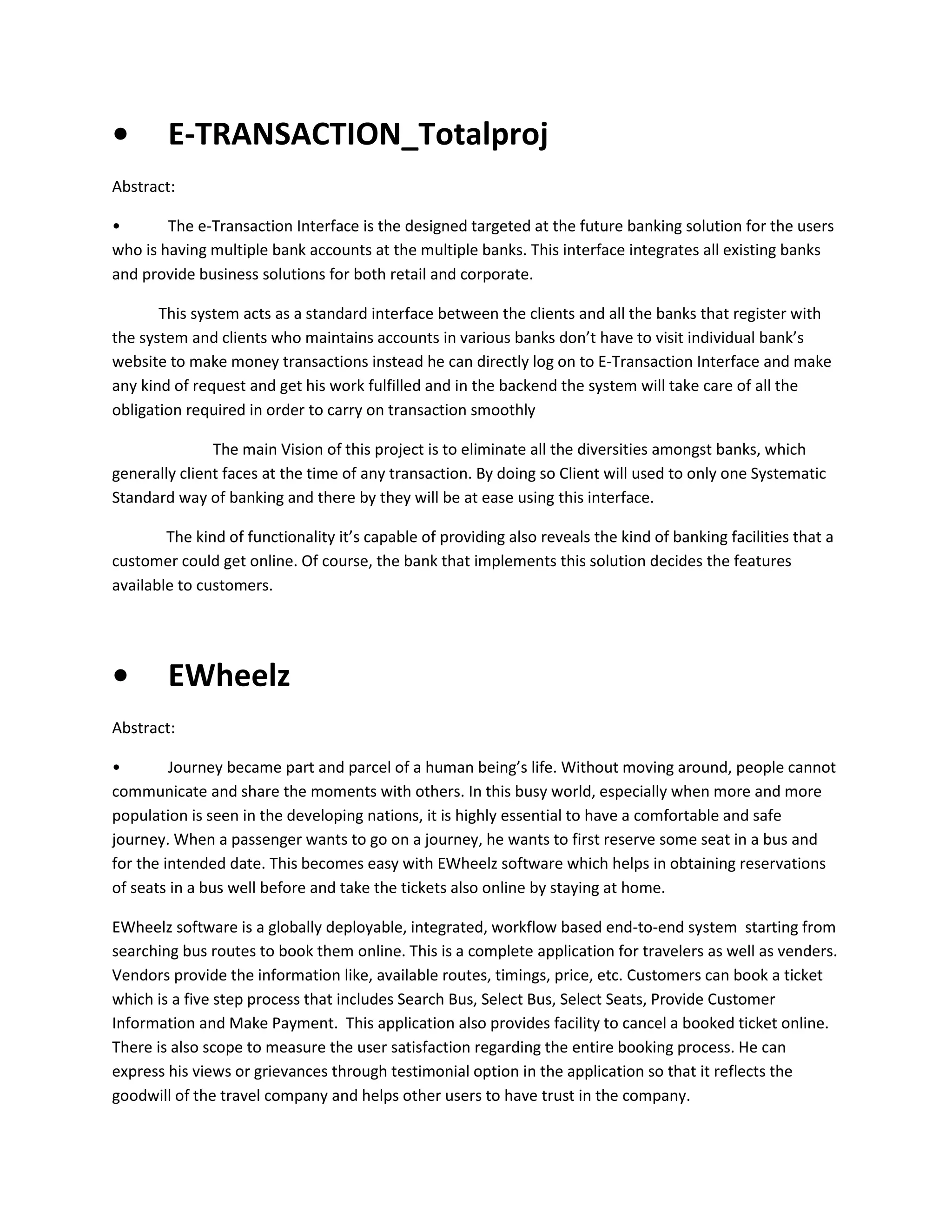 •

E-TRANSACTION_Totalproj

Abstract:
•
The e-Transaction Interface is the designed targeted at the future banking solution for the users
who is having multiple bank accounts at the multiple banks. This interface integrates all existing banks
and provide business solutions for both retail and corporate.
This system acts as a standard interface between the clients and all the banks that register with
the system and clients who maintains accounts in various banks don’t have to visit individual bank’s
website to make money transactions instead he can directly log on to E-Transaction Interface and make
any kind of request and get his work fulfilled and in the backend the system will take care of all the
obligation required in order to carry on transaction smoothly
The main Vision of this project is to eliminate all the diversities amongst banks, which
generally client faces at the time of any transaction. By doing so Client will used to only one Systematic
Standard way of banking and there by they will be at ease using this interface.
The kind of functionality it’s capable of providing also reveals the kind of banking facilities that a
customer could get online. Of course, the bank that implements this solution decides the features
available to customers.

•

EWheelz

Abstract:
•
Journey became part and parcel of a human being’s life. Without moving around, people cannot
communicate and share the moments with others. In this busy world, especially when more and more
population is seen in the developing nations, it is highly essential to have a comfortable and safe
journey. When a passenger wants to go on a journey, he wants to first reserve some seat in a bus and
for the intended date. This becomes easy with EWheelz software which helps in obtaining reservations
of seats in a bus well before and take the tickets also online by staying at home.
EWheelz software is a globally deployable, integrated, workflow based end-to-end system starting from
searching bus routes to book them online. This is a complete application for travelers as well as venders.
Vendors provide the information like, available routes, timings, price, etc. Customers can book a ticket
which is a five step process that includes Search Bus, Select Bus, Select Seats, Provide Customer
Information and Make Payment. This application also provides facility to cancel a booked ticket online.
There is also scope to measure the user satisfaction regarding the entire booking process. He can
express his views or grievances through testimonial option in the application so that it reflects the
goodwill of the travel company and helps other users to have trust in the company.

 