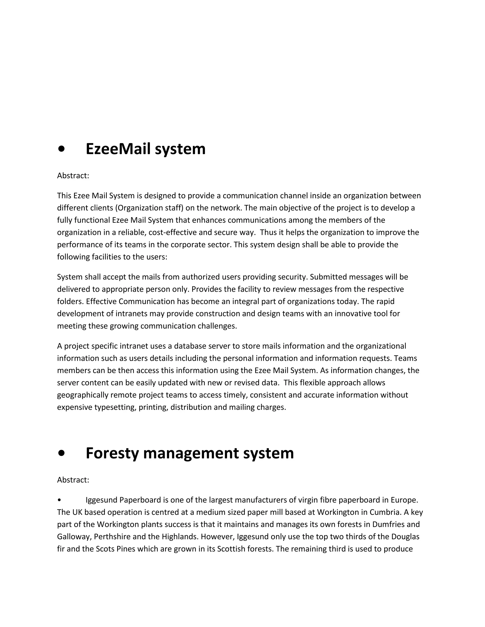 •

EzeeMail system

Abstract:
This Ezee Mail System is designed to provide a communication channel inside an organization between
different clients (Organization staff) on the network. The main objective of the project is to develop a
fully functional Ezee Mail System that enhances communications among the members of the
organization in a reliable, cost-effective and secure way. Thus it helps the organization to improve the
performance of its teams in the corporate sector. This system design shall be able to provide the
following facilities to the users:
System shall accept the mails from authorized users providing security. Submitted messages will be
delivered to appropriate person only. Provides the facility to review messages from the respective
folders. Effective Communication has become an integral part of organizations today. The rapid
development of intranets may provide construction and design teams with an innovative tool for
meeting these growing communication challenges.
A project specific intranet uses a database server to store mails information and the organizational
information such as users details including the personal information and information requests. Teams
members can be then access this information using the Ezee Mail System. As information changes, the
server content can be easily updated with new or revised data. This flexible approach allows
geographically remote project teams to access timely, consistent and accurate information without
expensive typesetting, printing, distribution and mailing charges.

•

Foresty management system

Abstract:
•
Iggesund Paperboard is one of the largest manufacturers of virgin fibre paperboard in Europe.
The UK based operation is centred at a medium sized paper mill based at Workington in Cumbria. A key
part of the Workington plants success is that it maintains and manages its own forests in Dumfries and
Galloway, Perthshire and the Highlands. However, Iggesund only use the top two thirds of the Douglas
fir and the Scots Pines which are grown in its Scottish forests. The remaining third is used to produce

 