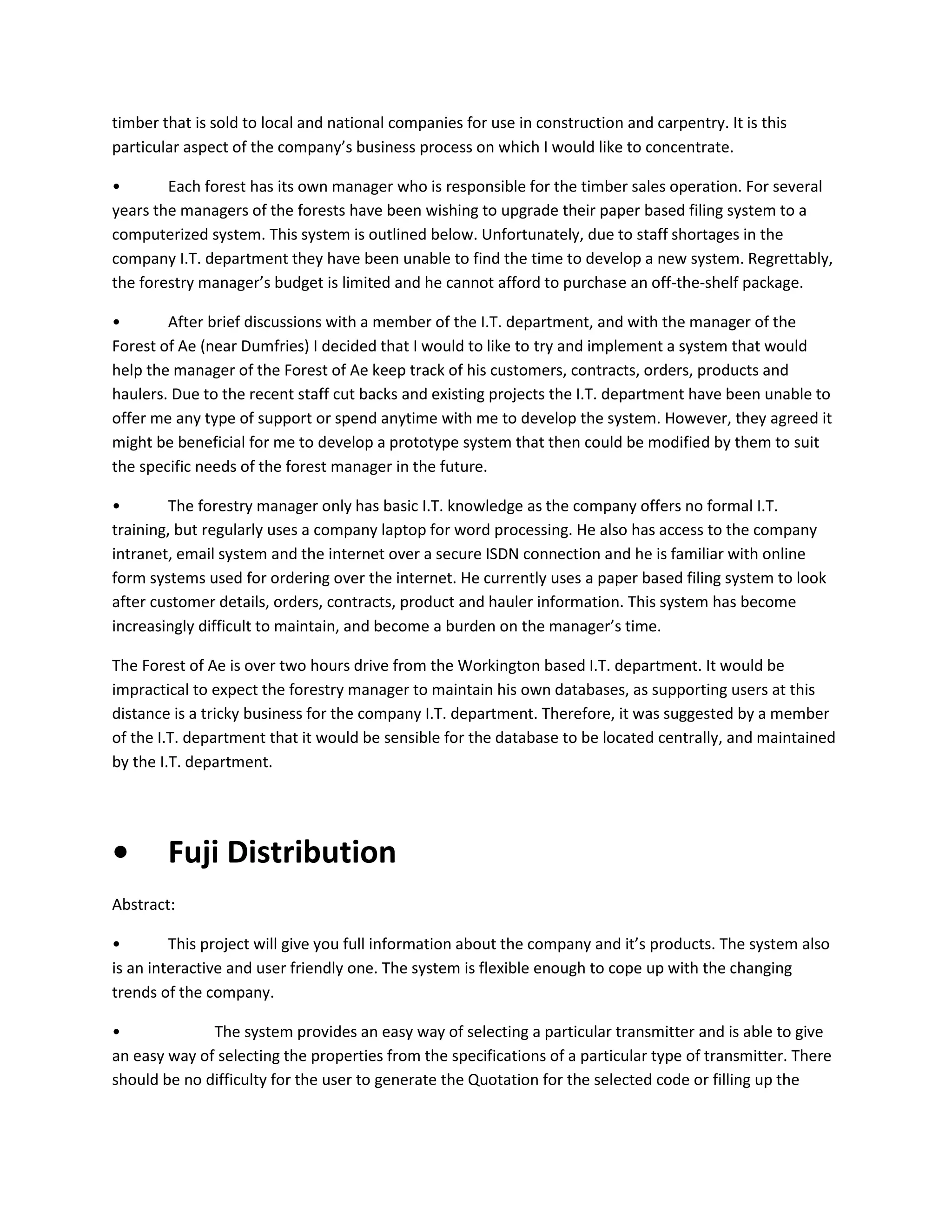 timber that is sold to local and national companies for use in construction and carpentry. It is this
particular aspect of the company’s business process on which I would like to concentrate.
•
Each forest has its own manager who is responsible for the timber sales operation. For several
years the managers of the forests have been wishing to upgrade their paper based filing system to a
computerized system. This system is outlined below. Unfortunately, due to staff shortages in the
company I.T. department they have been unable to find the time to develop a new system. Regrettably,
the forestry manager’s budget is limited and he cannot afford to purchase an off-the-shelf package.
•
After brief discussions with a member of the I.T. department, and with the manager of the
Forest of Ae (near Dumfries) I decided that I would to like to try and implement a system that would
help the manager of the Forest of Ae keep track of his customers, contracts, orders, products and
haulers. Due to the recent staff cut backs and existing projects the I.T. department have been unable to
offer me any type of support or spend anytime with me to develop the system. However, they agreed it
might be beneficial for me to develop a prototype system that then could be modified by them to suit
the specific needs of the forest manager in the future.
•
The forestry manager only has basic I.T. knowledge as the company offers no formal I.T.
training, but regularly uses a company laptop for word processing. He also has access to the company
intranet, email system and the internet over a secure ISDN connection and he is familiar with online
form systems used for ordering over the internet. He currently uses a paper based filing system to look
after customer details, orders, contracts, product and hauler information. This system has become
increasingly difficult to maintain, and become a burden on the manager’s time.
The Forest of Ae is over two hours drive from the Workington based I.T. department. It would be
impractical to expect the forestry manager to maintain his own databases, as supporting users at this
distance is a tricky business for the company I.T. department. Therefore, it was suggested by a member
of the I.T. department that it would be sensible for the database to be located centrally, and maintained
by the I.T. department.

•

Fuji Distribution

Abstract:
•
This project will give you full information about the company and it’s products. The system also
is an interactive and user friendly one. The system is flexible enough to cope up with the changing
trends of the company.
•
The system provides an easy way of selecting a particular transmitter and is able to give
an easy way of selecting the properties from the specifications of a particular type of transmitter. There
should be no difficulty for the user to generate the Quotation for the selected code or filling up the

 
