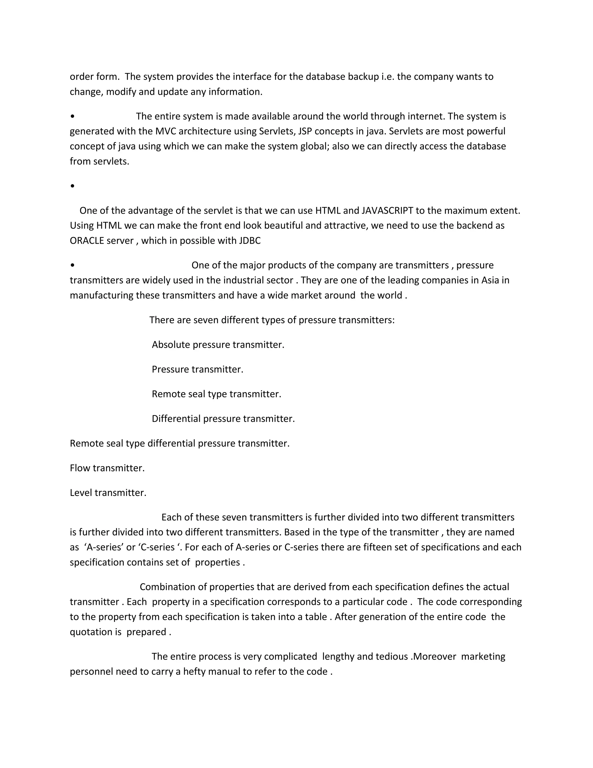 order form. The system provides the interface for the database backup i.e. the company wants to
change, modify and update any information.
•
The entire system is made available around the world through internet. The system is
generated with the MVC architecture using Servlets, JSP concepts in java. Servlets are most powerful
concept of java using which we can make the system global; also we can directly access the database
from servlets.
•
One of the advantage of the servlet is that we can use HTML and JAVASCRIPT to the maximum extent.
Using HTML we can make the front end look beautiful and attractive, we need to use the backend as
ORACLE server , which in possible with JDBC
•
One of the major products of the company are transmitters , pressure
transmitters are widely used in the industrial sector . They are one of the leading companies in Asia in
manufacturing these transmitters and have a wide market around the world .
There are seven different types of pressure transmitters:
Absolute pressure transmitter.
Pressure transmitter.
Remote seal type transmitter.
Differential pressure transmitter.
Remote seal type differential pressure transmitter.
Flow transmitter.
Level transmitter.
Each of these seven transmitters is further divided into two different transmitters
is further divided into two different transmitters. Based in the type of the transmitter , they are named
as ‘A-series’ or ‘C-series ‘. For each of A-series or C-series there are fifteen set of specifications and each
specification contains set of properties .
Combination of properties that are derived from each specification defines the actual
transmitter . Each property in a specification corresponds to a particular code . The code corresponding
to the property from each specification is taken into a table . After generation of the entire code the
quotation is prepared .
The entire process is very complicated lengthy and tedious .Moreover marketing
personnel need to carry a hefty manual to refer to the code .

 